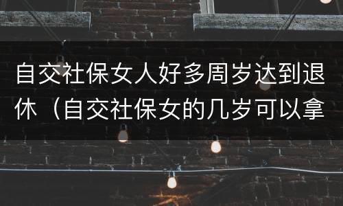 自交社保女人好多周岁达到退休（自交社保女的几岁可以拿退休金）