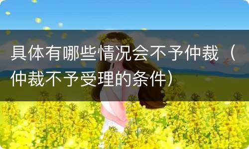 具体有哪些情况会不予仲裁（仲裁不予受理的条件）