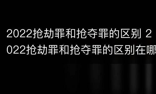 2022抢劫罪和抢夺罪的区别 2022抢劫罪和抢夺罪的区别在哪里