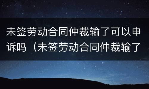 未签劳动合同仲裁输了可以申诉吗（未签劳动合同仲裁输了可以申诉吗怎么办）