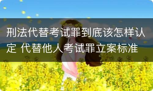 刑法代替考试罪到底该怎样认定 代替他人考试罪立案标准