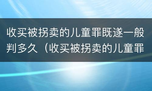 收买被拐卖的儿童罪既遂一般判多久（收买被拐卖的儿童罪既遂一般判多久以上）