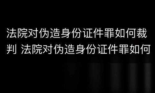 法院对伪造身份证件罪如何裁判 法院对伪造身份证件罪如何裁判处理