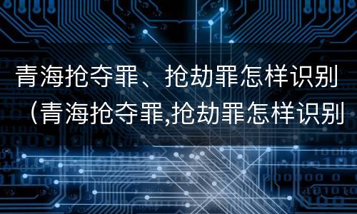 青海抢夺罪、抢劫罪怎样识别（青海抢夺罪,抢劫罪怎样识别认定）
