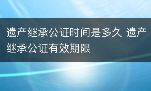 遗产继承公证时间是多久 遗产继承公证有效期限