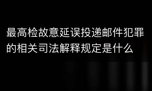 最高检故意延误投递邮件犯罪的相关司法解释规定是什么
