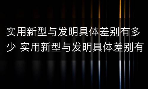 实用新型与发明具体差别有多少 实用新型与发明具体差别有多少种