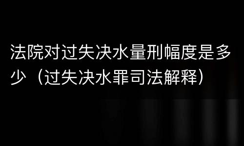 法院对过失决水量刑幅度是多少（过失决水罪司法解释）