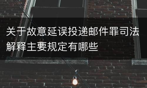 关于故意延误投递邮件罪司法解释主要规定有哪些