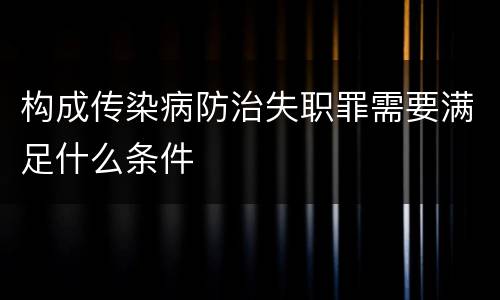 构成传染病防治失职罪需要满足什么条件