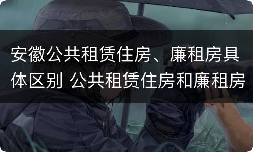 安徽公共租赁住房、廉租房具体区别 公共租赁住房和廉租房的区别