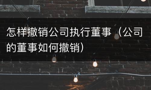 怎样撤销公司执行董事（公司的董事如何撤销）