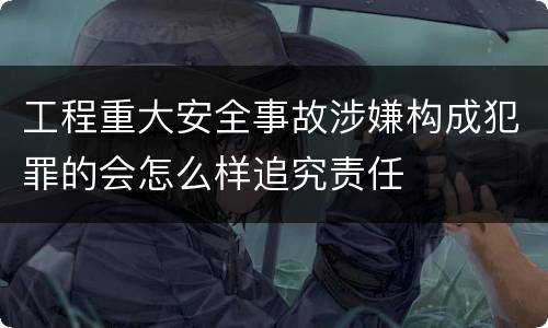 工程重大安全事故涉嫌构成犯罪的会怎么样追究责任