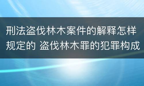 刑法盗伐林木案件的解释怎样规定的 盗伐林木罪的犯罪构成
