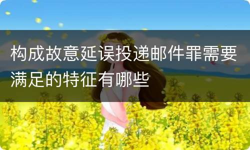 构成故意延误投递邮件罪需要满足的特征有哪些