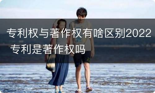 专利权与著作权有啥区别2022 专利是著作权吗