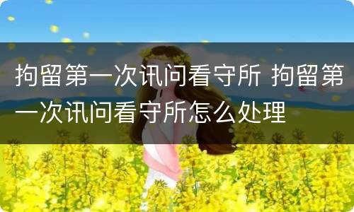 拘留第一次讯问看守所 拘留第一次讯问看守所怎么处理
