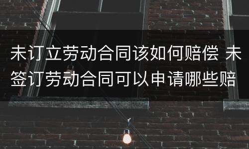 未订立劳动合同该如何赔偿 未签订劳动合同可以申请哪些赔偿