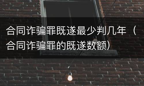 合同诈骗罪既遂最少判几年（合同诈骗罪的既遂数额）