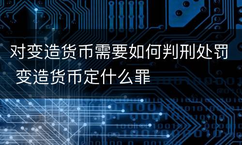对变造货币需要如何判刑处罚 变造货币定什么罪