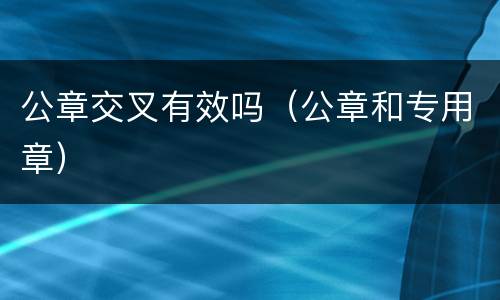 公章交叉有效吗（公章和专用章）