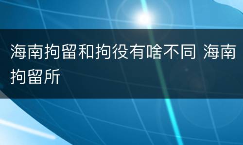 海南拘留和拘役有啥不同 海南拘留所