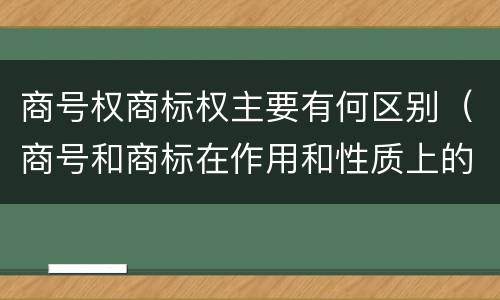 商号权商标权主要有何区别（商号和商标在作用和性质上的区别）