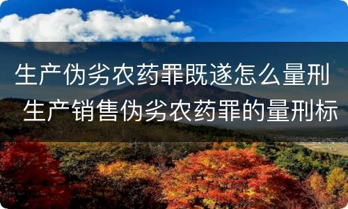 生产伪劣农药罪既遂怎么量刑 生产销售伪劣农药罪的量刑标准
