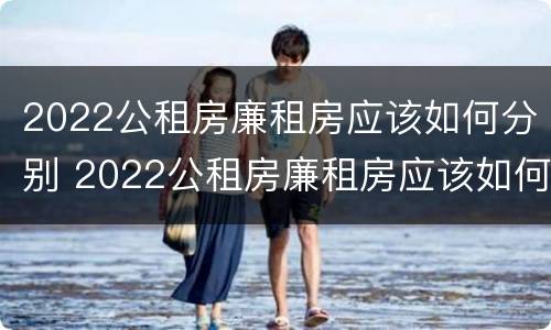 2022公租房廉租房应该如何分别 2022公租房廉租房应该如何分别购买