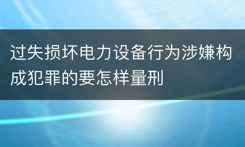 过失损坏电力设备行为涉嫌构成犯罪的要怎样量刑