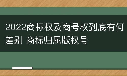 2022商标权及商号权到底有何差别 商标归属版权号