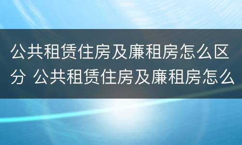 公共租赁住房及廉租房怎么区分 公共租赁住房及廉租房怎么区分的