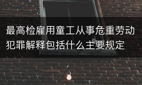 最高检雇用童工从事危重劳动犯罪解释包括什么主要规定