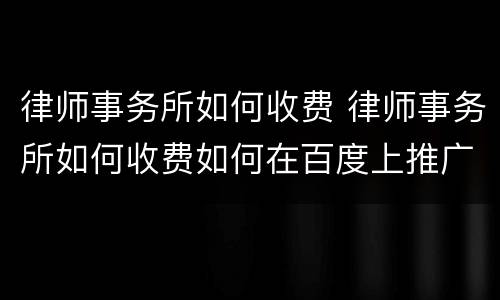 律师事务所如何收费 律师事务所如何收费如何在百度上推广