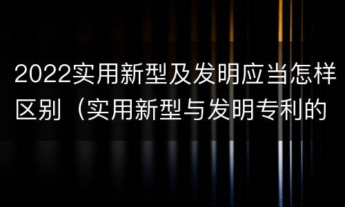 2022实用新型及发明应当怎样区别（实用新型与发明专利的区别有哪些）
