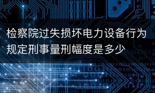 检察院过失损坏电力设备行为规定刑事量刑幅度是多少