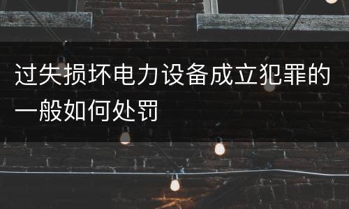 过失损坏电力设备成立犯罪的一般如何处罚