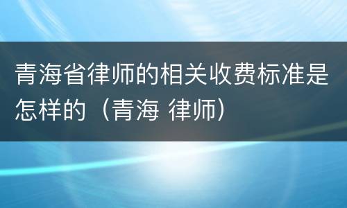 青海省律师的相关收费标准是怎样的（青海 律师）