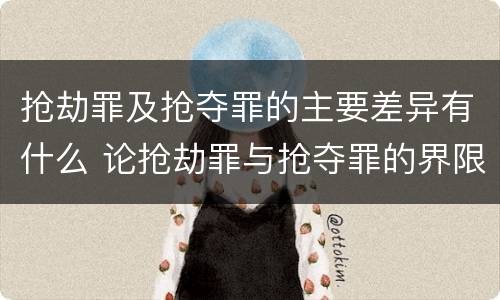 抢劫罪及抢夺罪的主要差异有什么 论抢劫罪与抢夺罪的界限
