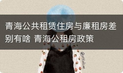 青海公共租赁住房与廉租房差别有啥 青海公租房政策