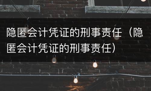隐匿会计凭证的刑事责任（隐匿会计凭证的刑事责任）