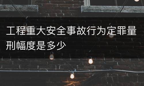 工程重大安全事故行为定罪量刑幅度是多少