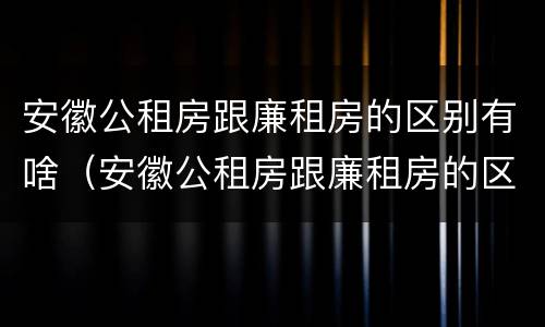 安徽公租房跟廉租房的区别有啥（安徽公租房跟廉租房的区别有啥区别呢）