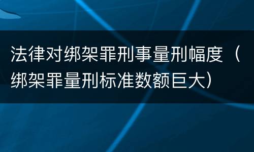 法律对绑架罪刑事量刑幅度（绑架罪量刑标准数额巨大）