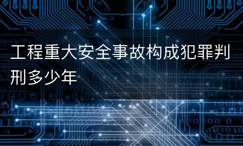 工程重大安全事故构成犯罪判刑多少年