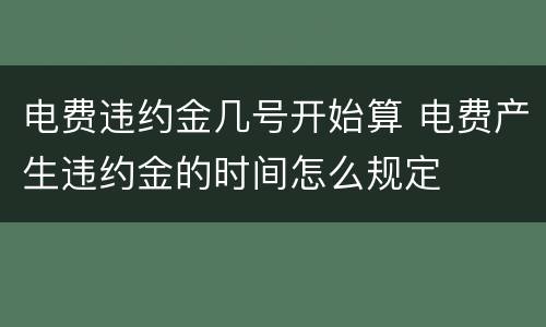 电费违约金几号开始算 电费产生违约金的时间怎么规定