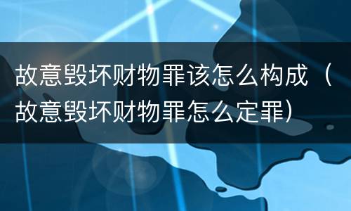 故意毁坏财物罪该怎么构成（故意毁坏财物罪怎么定罪）