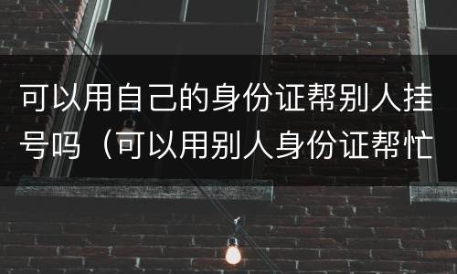 可以用自己的身份证帮别人挂号吗（可以用别人身份证帮忙挂号吗）