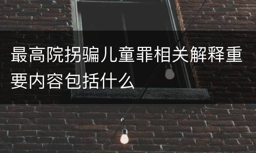 最高院拐骗儿童罪相关解释重要内容包括什么
