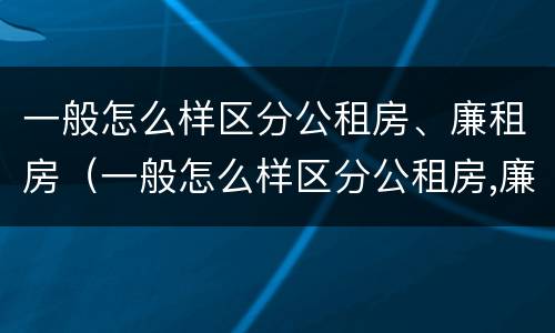 一般怎么样区分公租房、廉租房（一般怎么样区分公租房,廉租房呢）